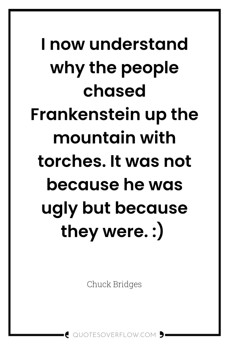 I now understand why the people chased Frankenstein up the...