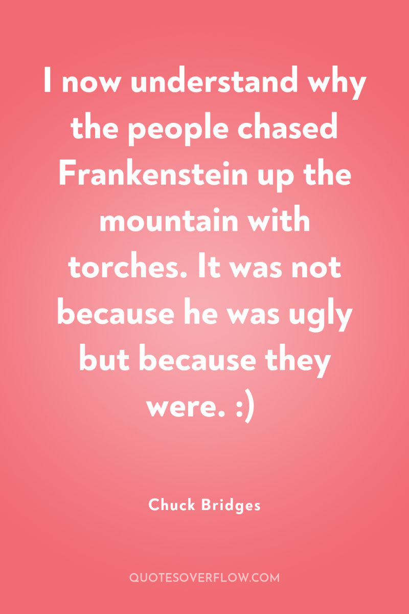 I now understand why the people chased Frankenstein up the...