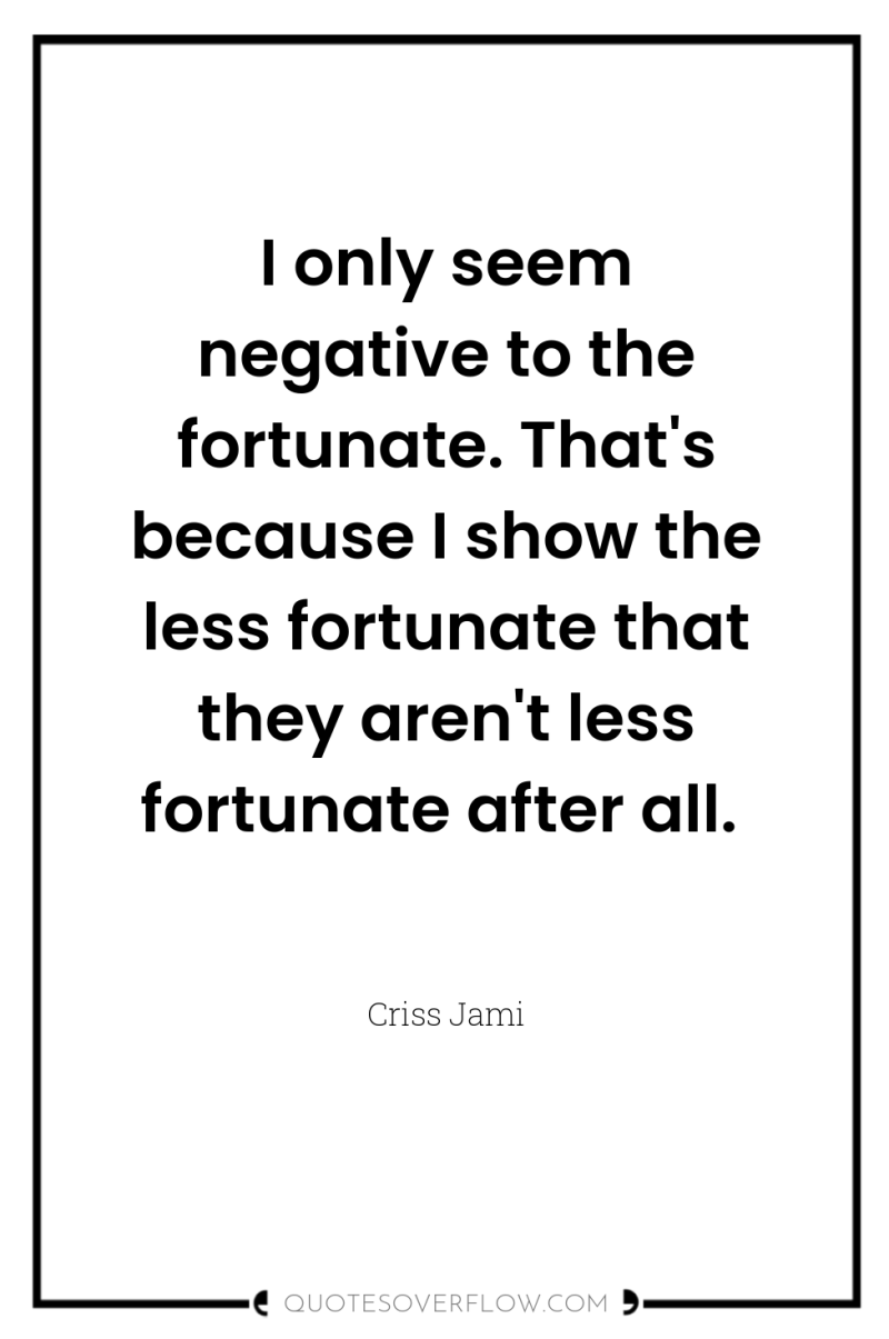 I only seem negative to the fortunate. That's because I...