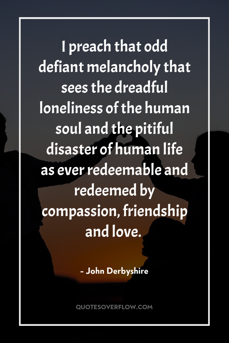 I preach that odd defiant melancholy that sees the dreadful...