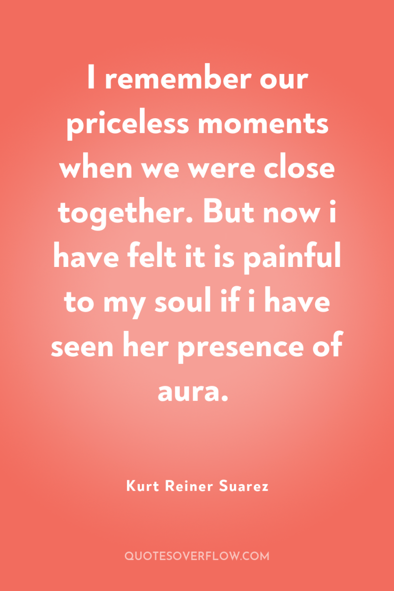 I remember our priceless moments when we were close together....