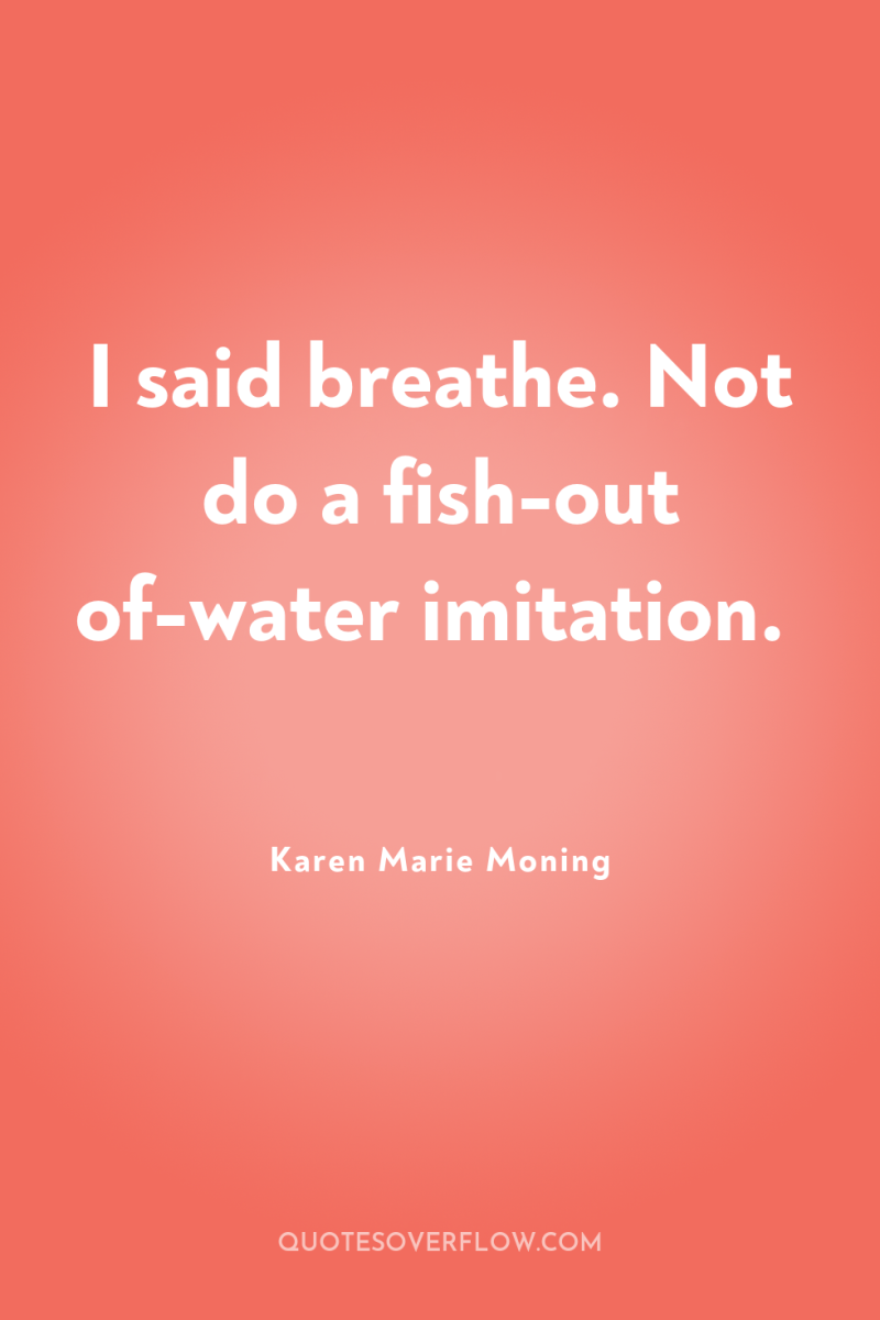 I said breathe. Not do a fish-out of-water imitation. 