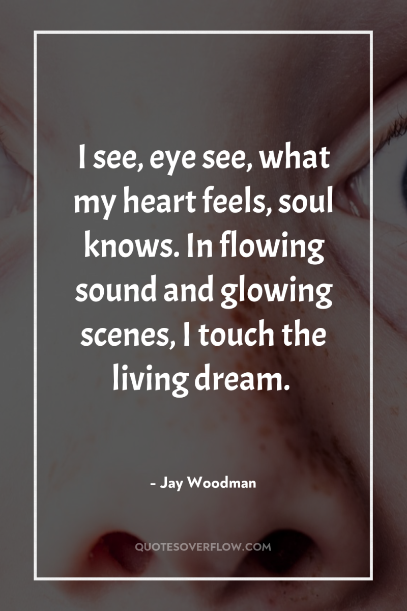 I see, eye see, what my heart feels, soul knows....