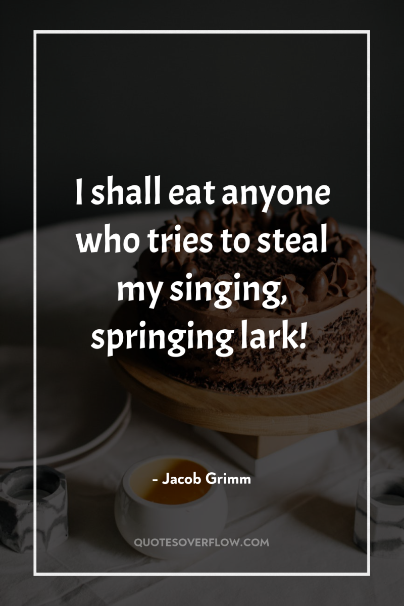 I shall eat anyone who tries to steal my singing,...