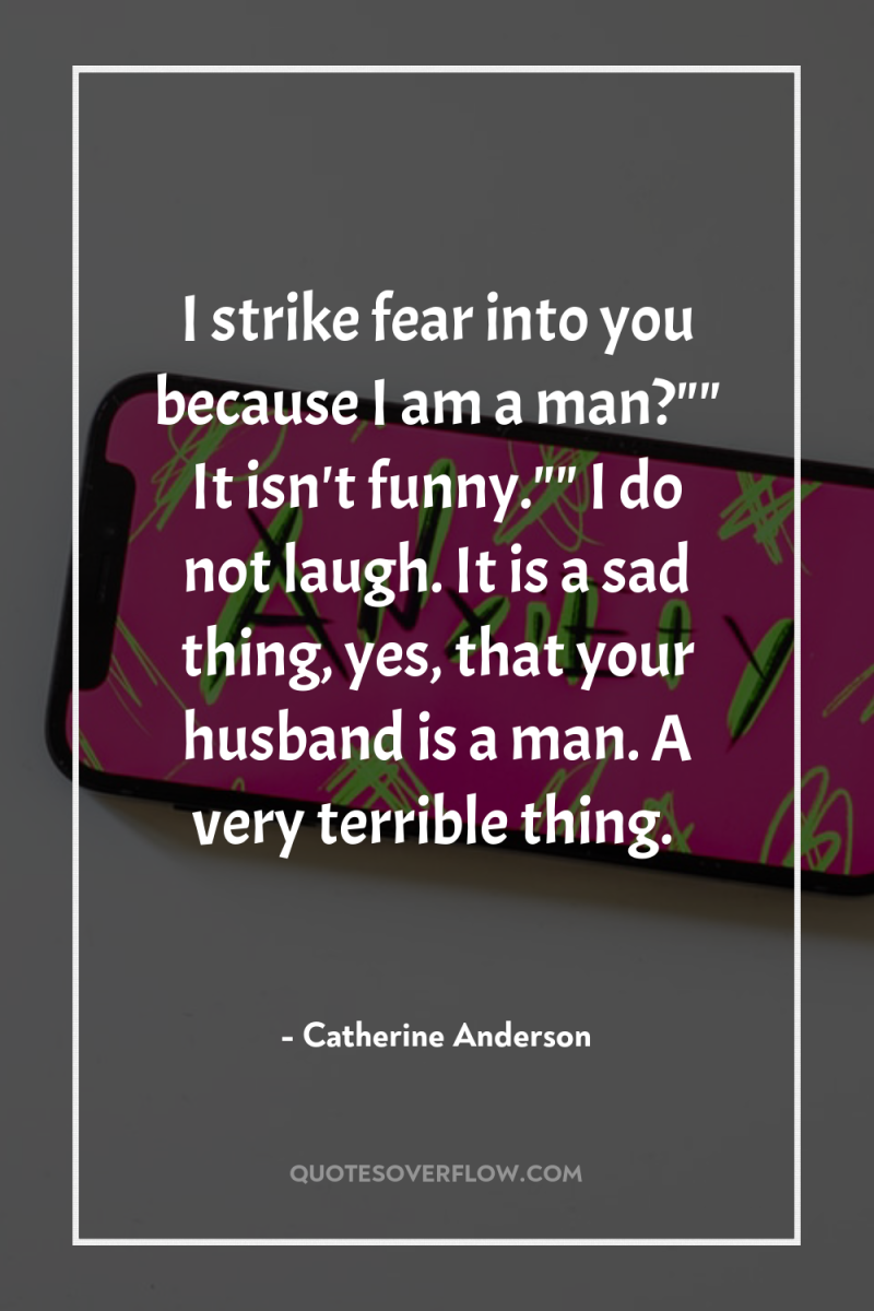 I strike fear into you because I am a man?