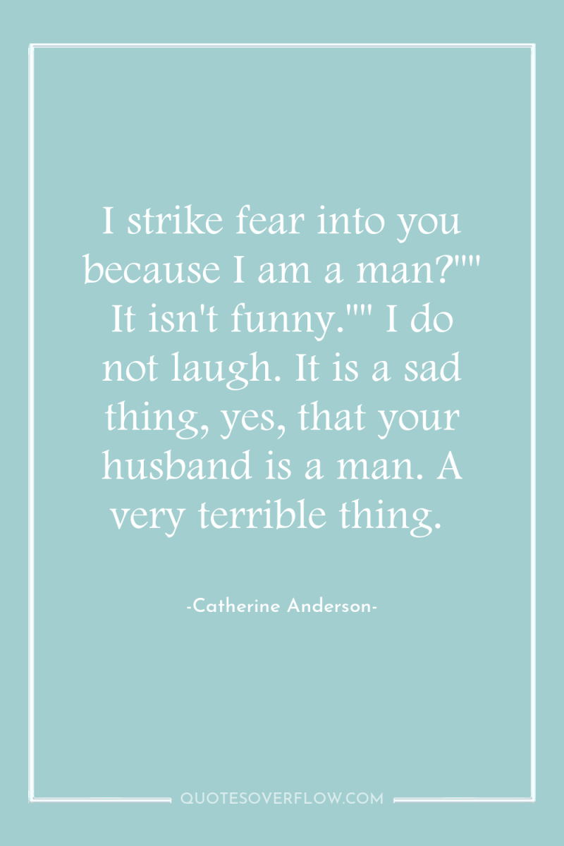 I strike fear into you because I am a man?