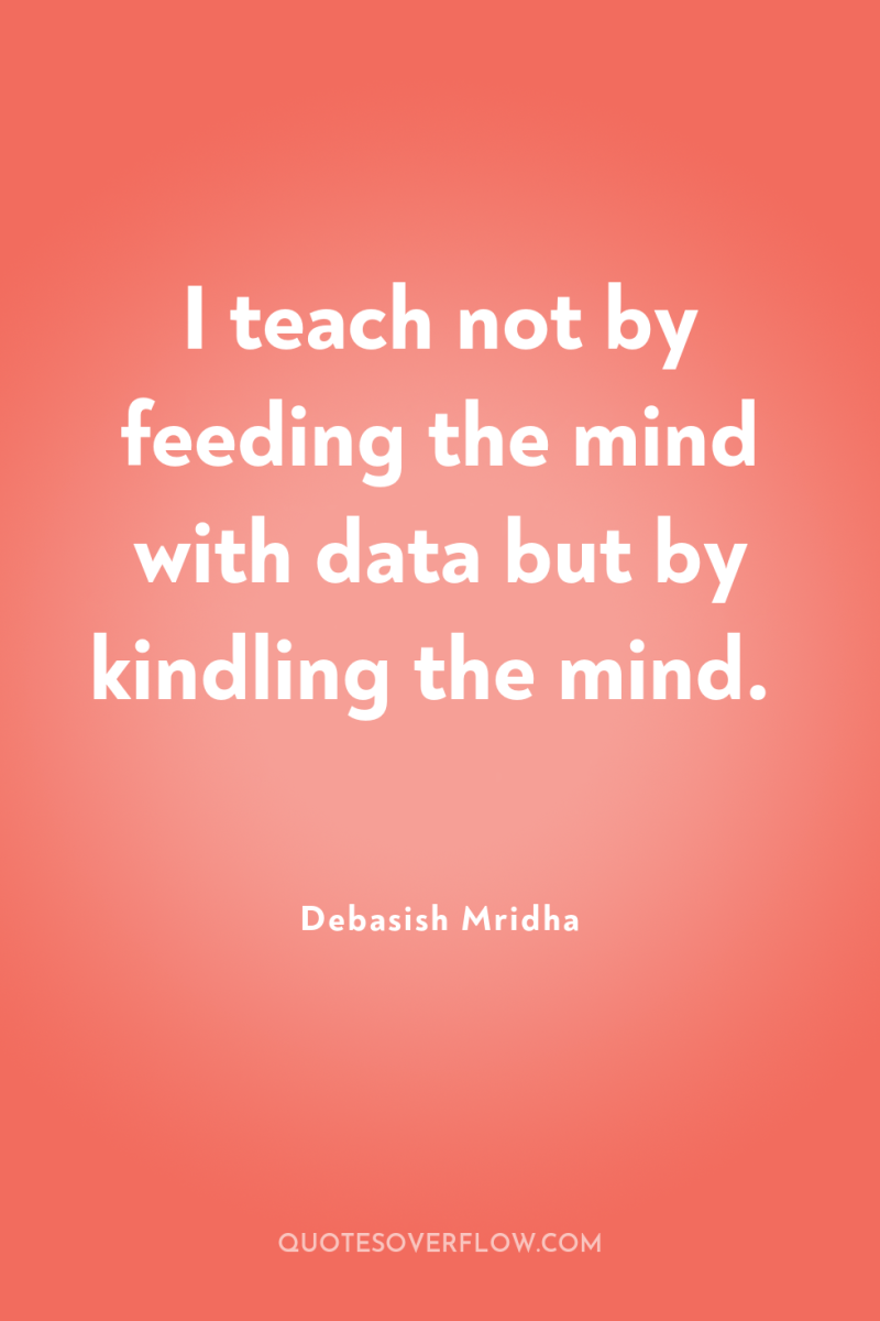 I teach not by feeding the mind with data but...