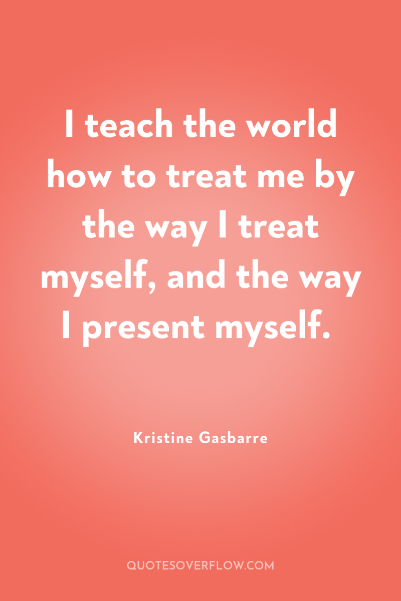 I teach the world how to treat me by the...