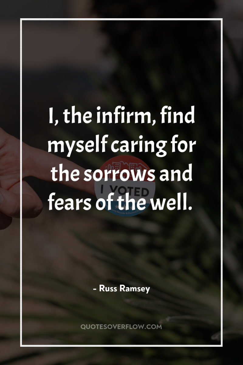 I, the infirm, find myself caring for the sorrows and...