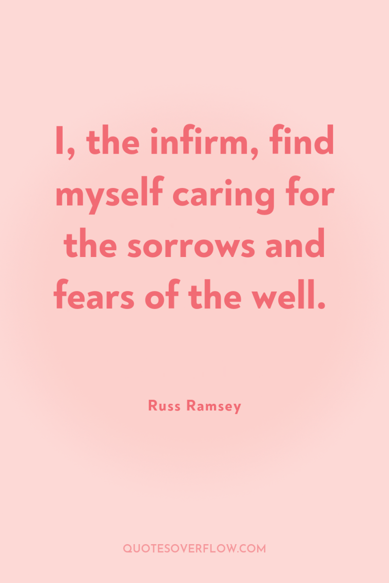 I, the infirm, find myself caring for the sorrows and...