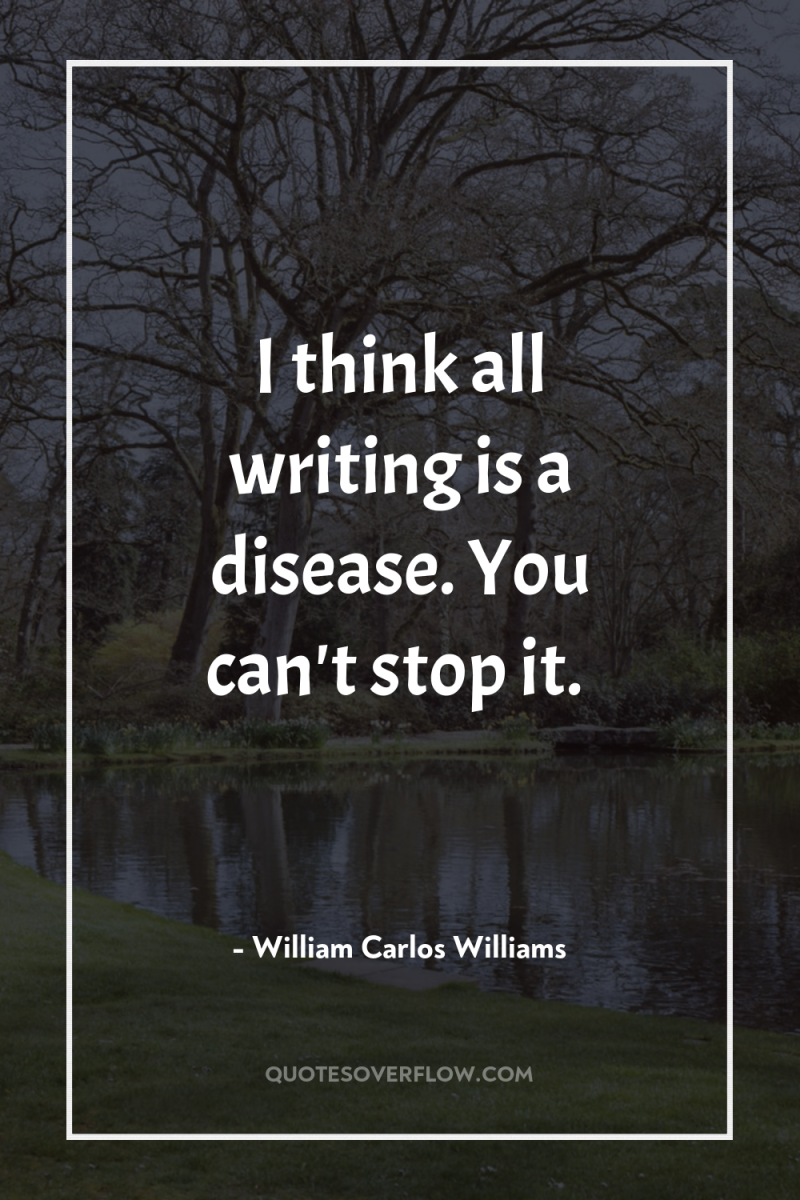 I think all writing is a disease. You can't stop...