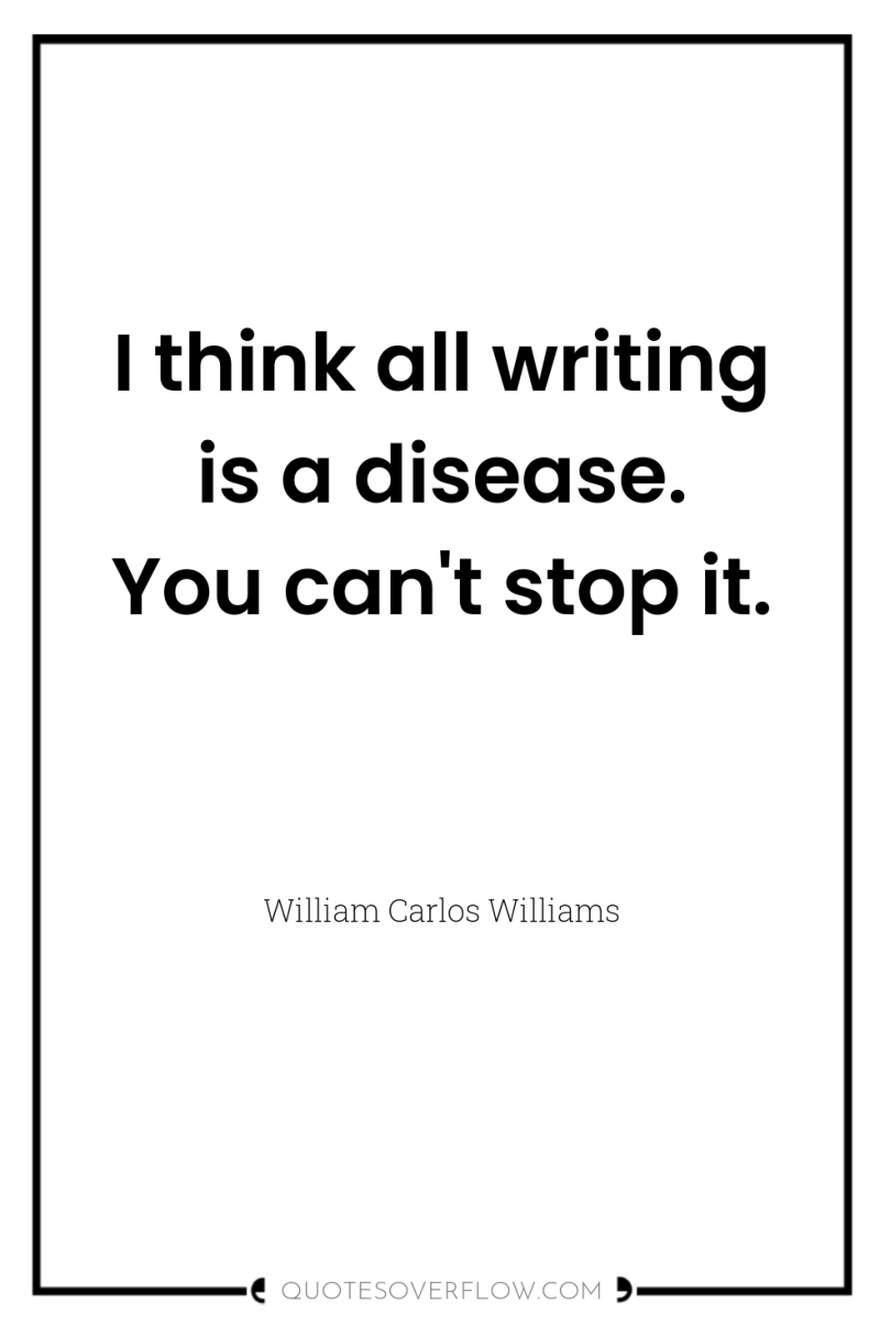 I think all writing is a disease. You can't stop...