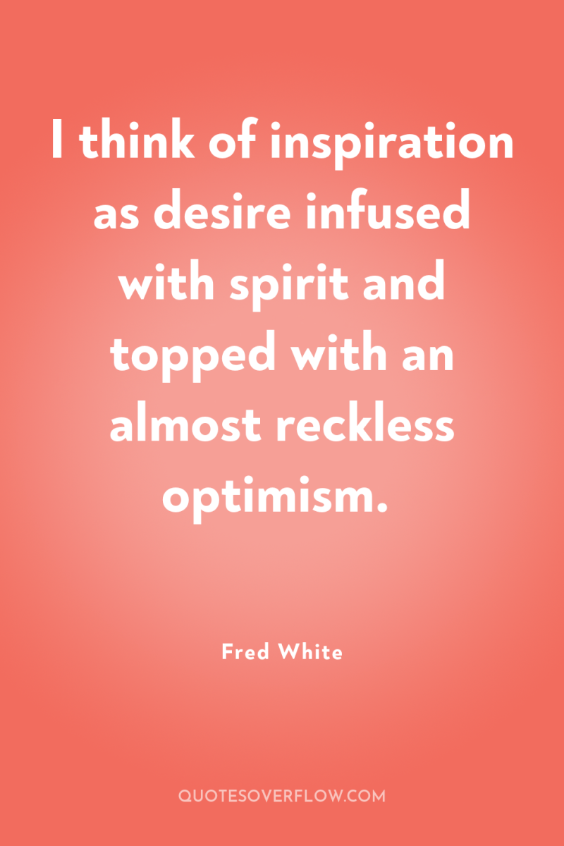 I think of inspiration as desire infused with spirit and...