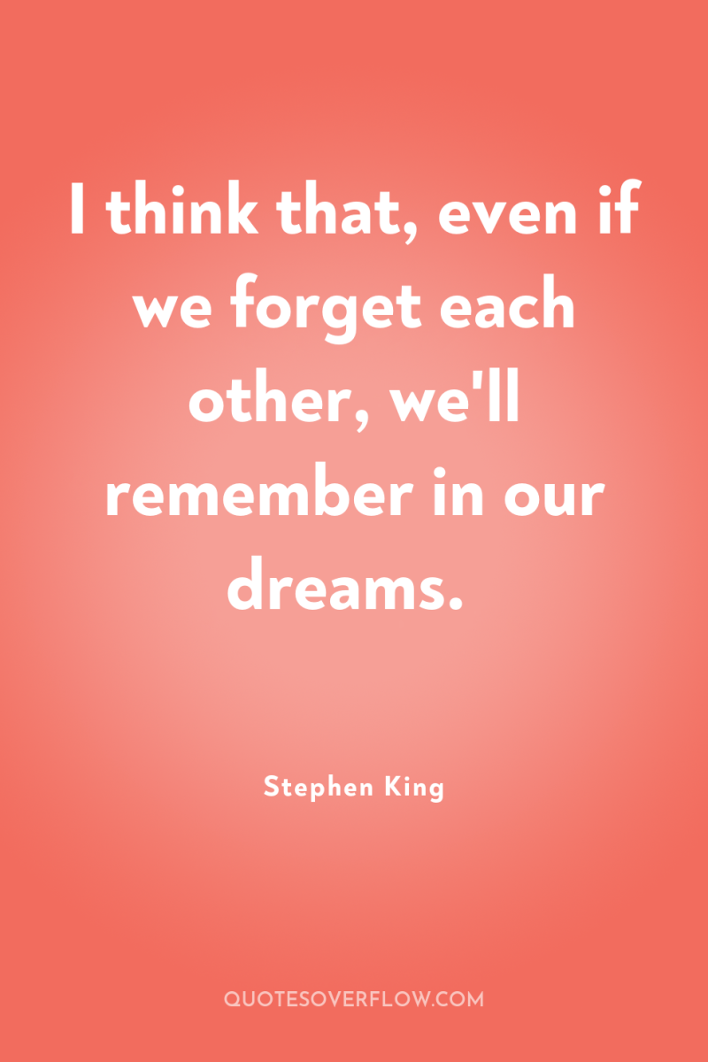 I think that, even if we forget each other, we'll...