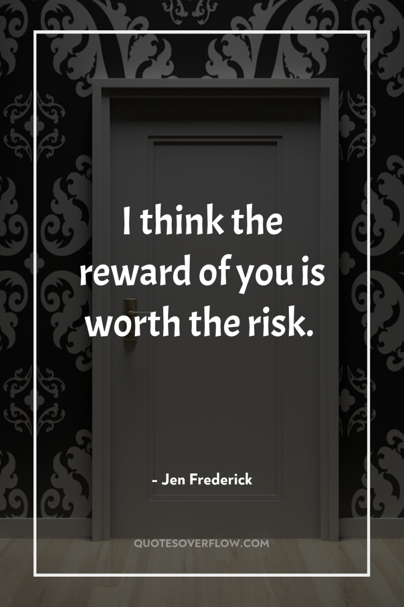 I think the reward of you is worth the risk. 