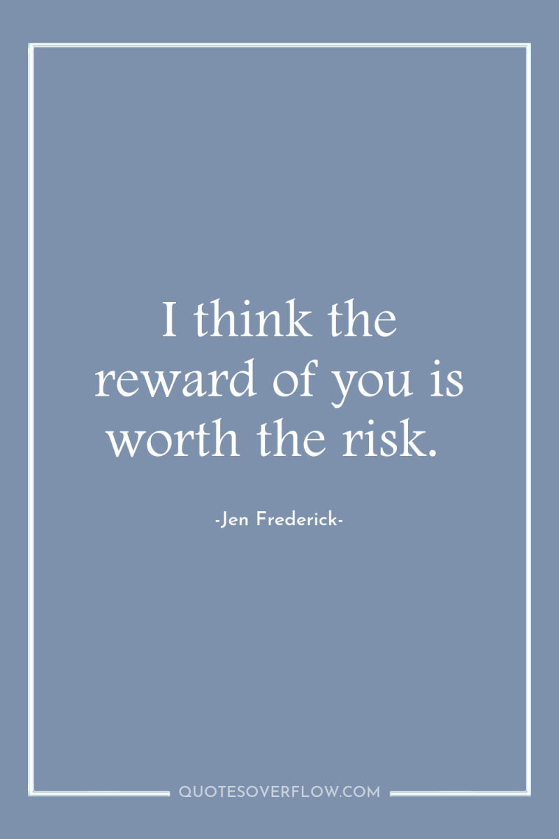 I think the reward of you is worth the risk. 