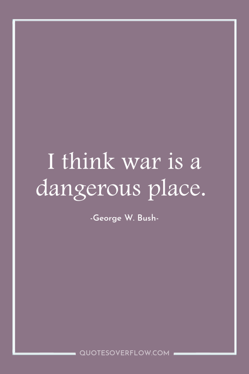 I think war is a dangerous place. 