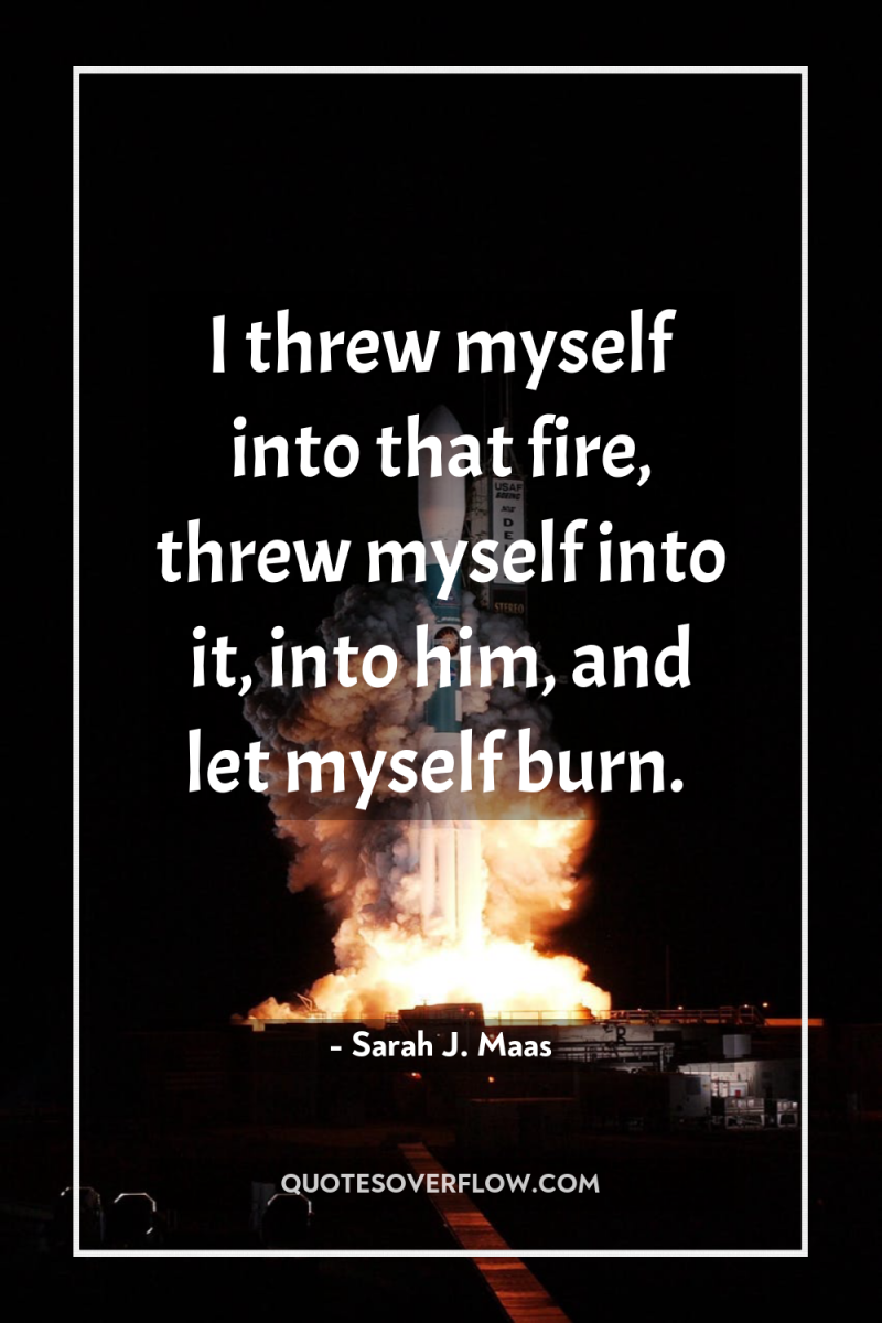 I threw myself into that fire, threw myself into it,...