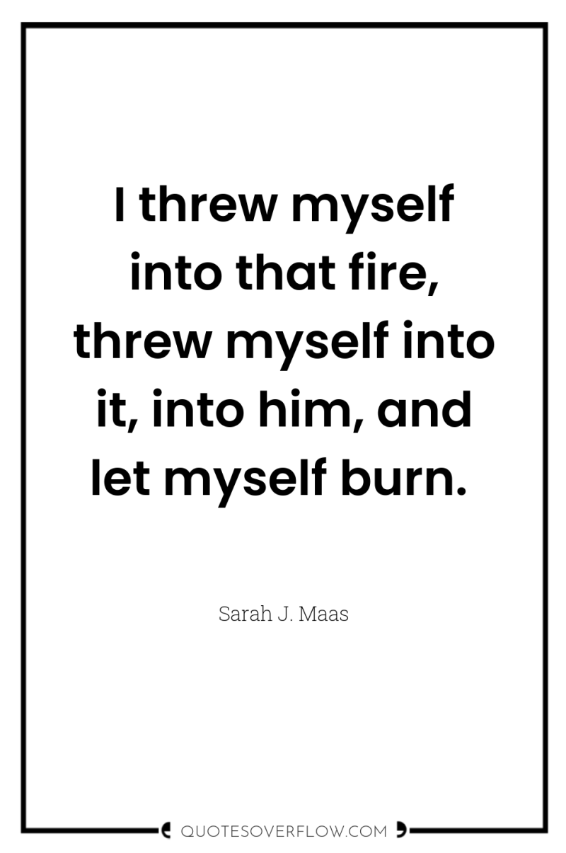 I threw myself into that fire, threw myself into it,...