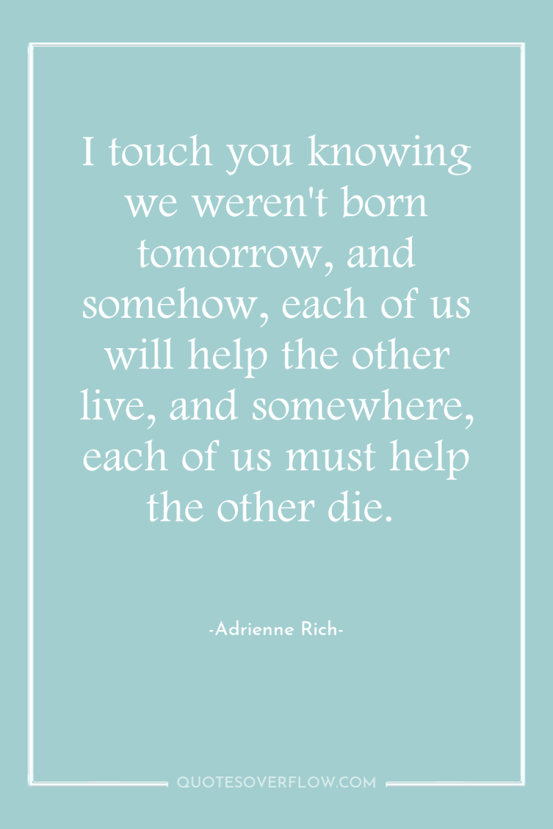 I touch you knowing we weren't born tomorrow, and somehow,...