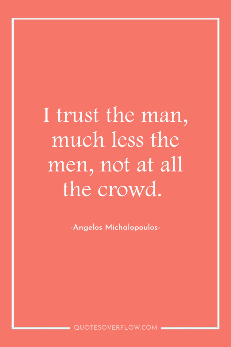 I trust the man, much less the men, not at...