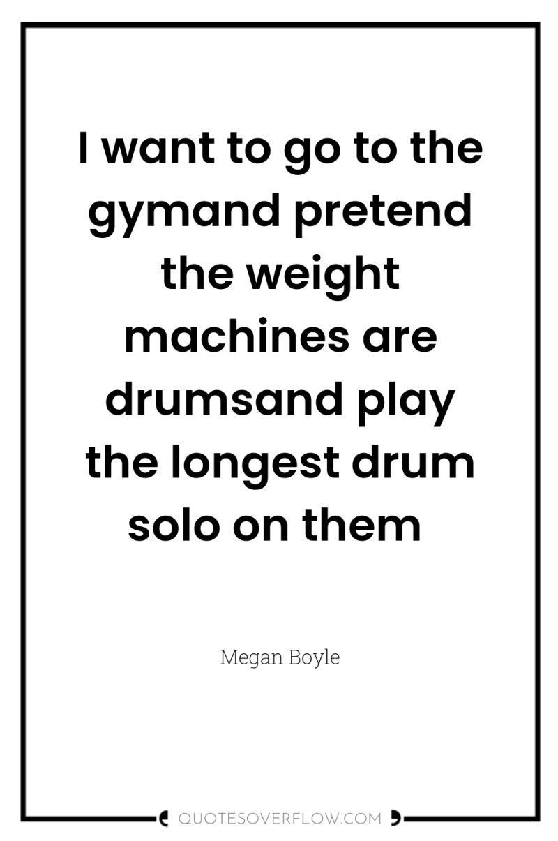 I want to go to the gymand pretend the weight...