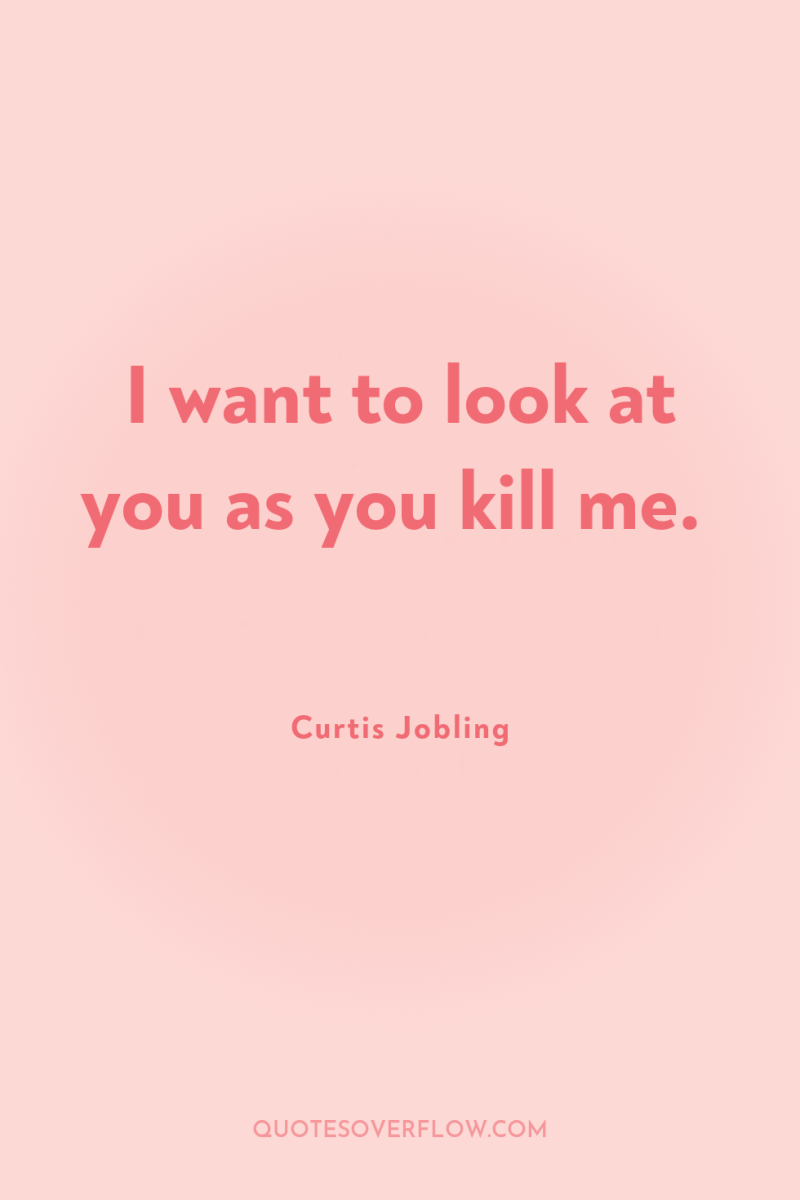 I want to look at you as you kill me. 