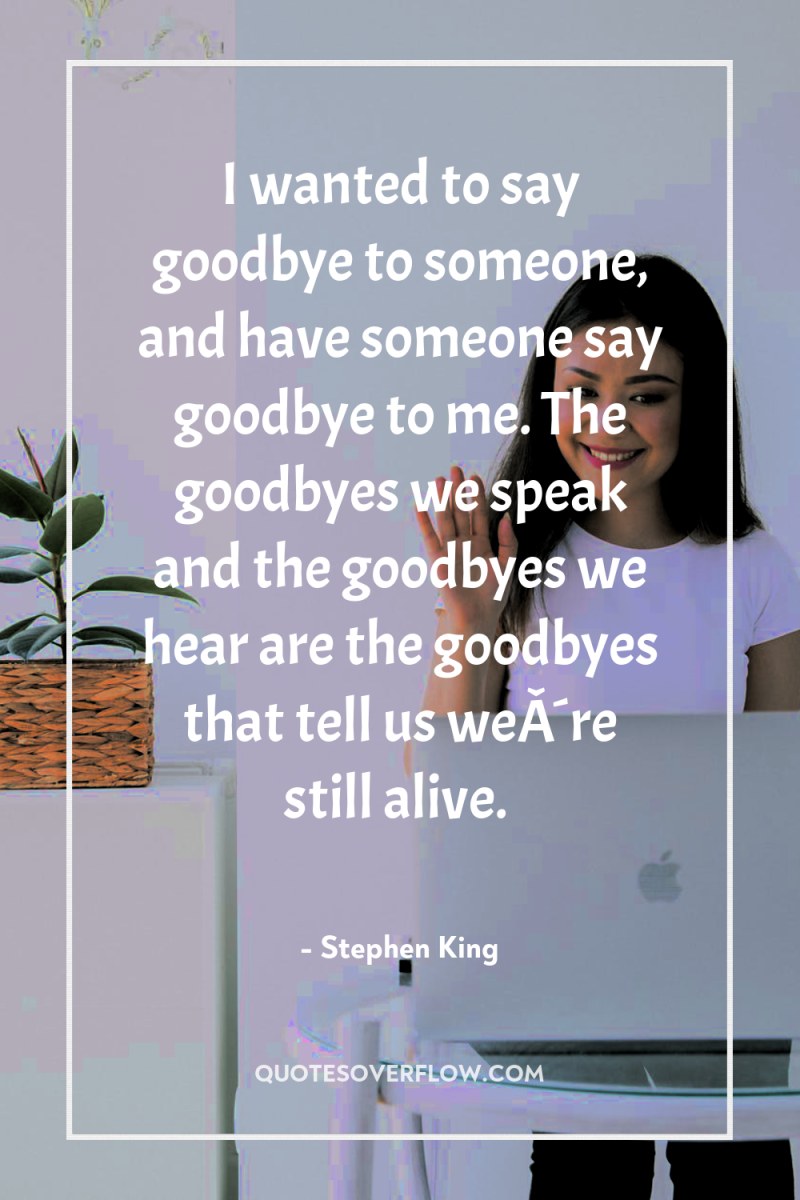 I wanted to say goodbye to someone, and have someone...
