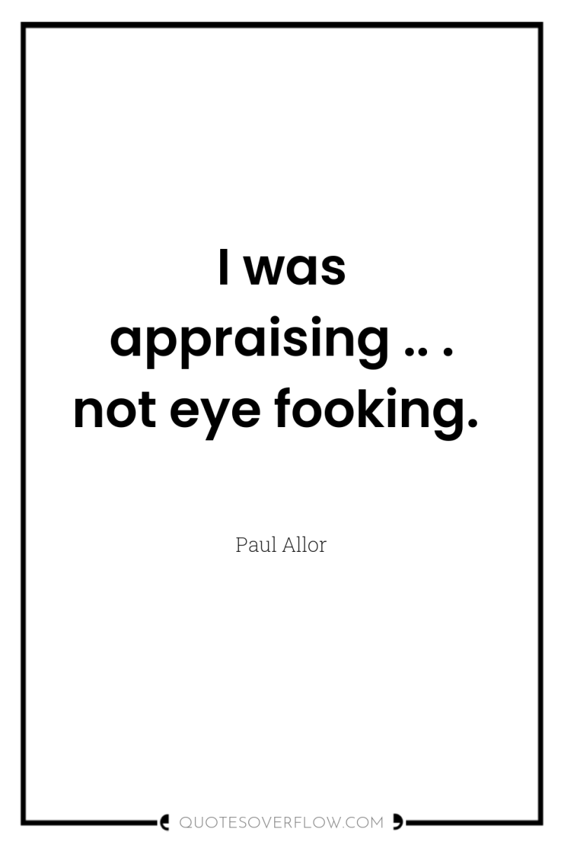I was appraising .. . not eye fooking. 