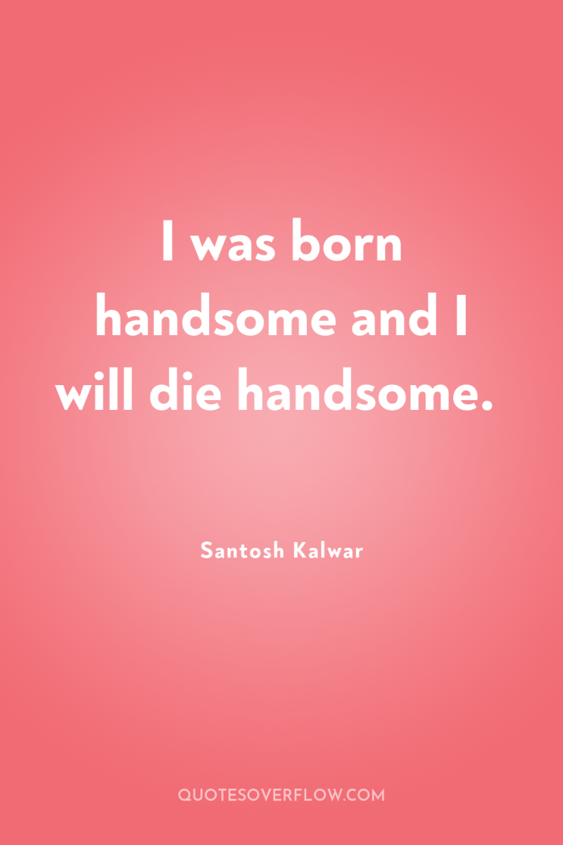 I was born handsome and I will die handsome. 