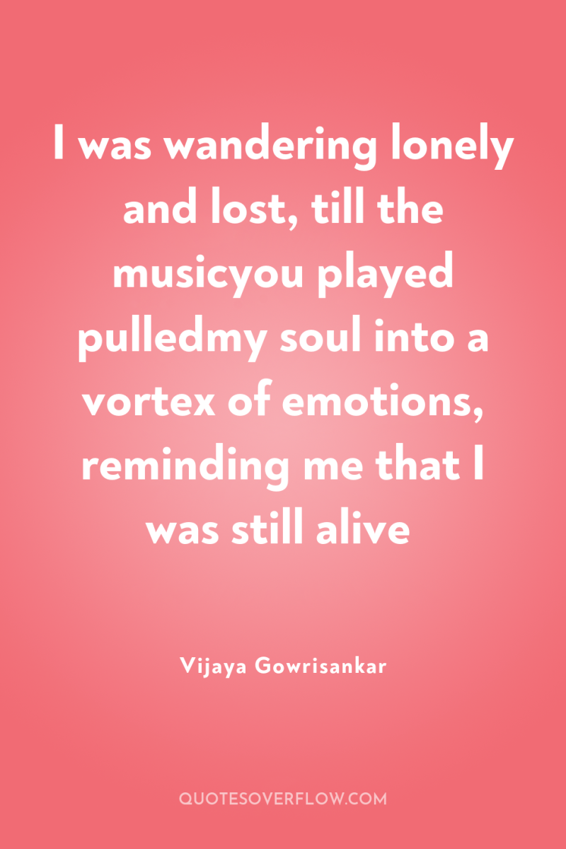 I was wandering lonely and lost, till the musicyou played...