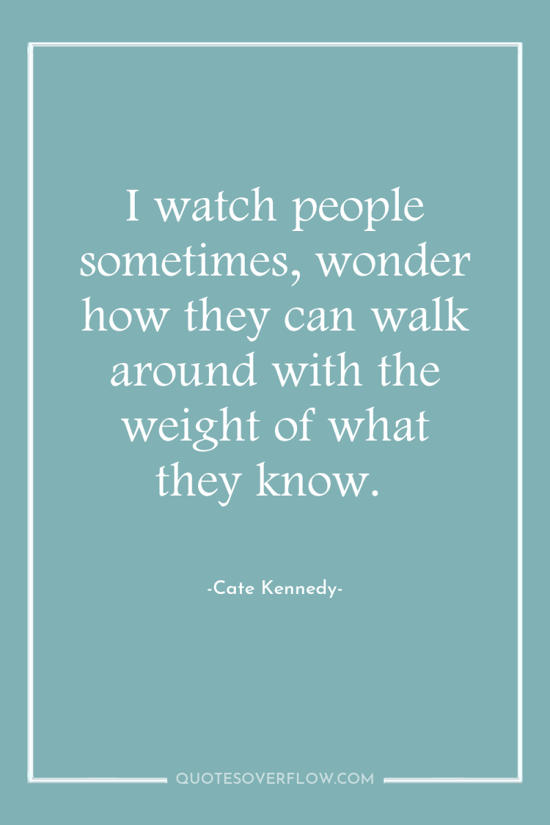 I watch people sometimes, wonder how they can walk around...