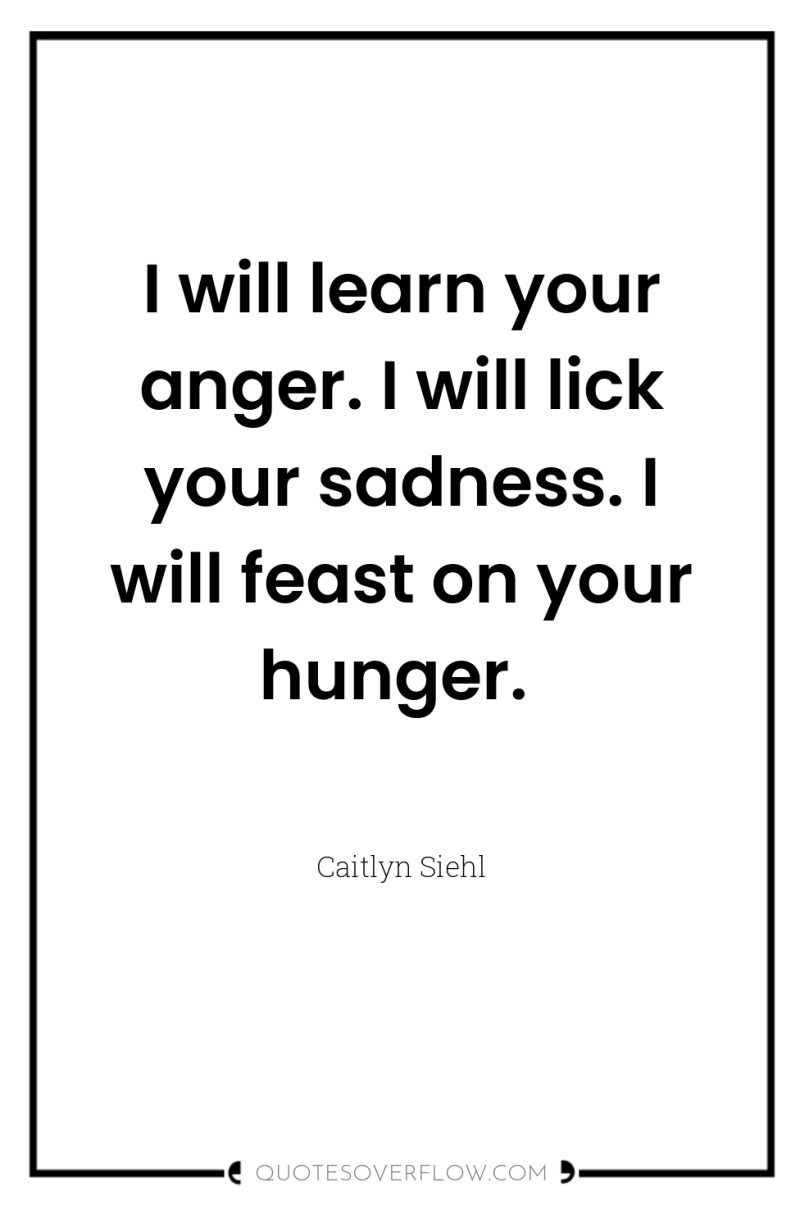 I will learn your anger. I will lick your sadness....