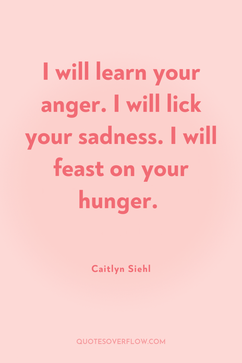 I will learn your anger. I will lick your sadness....