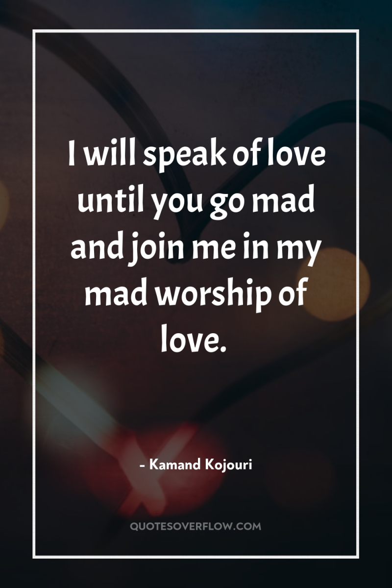 I will speak of love until you go mad and...