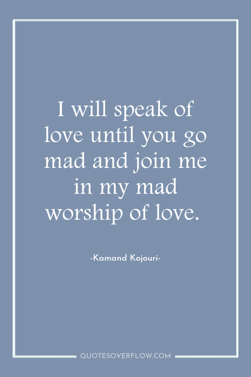 I will speak of love until you go mad and...