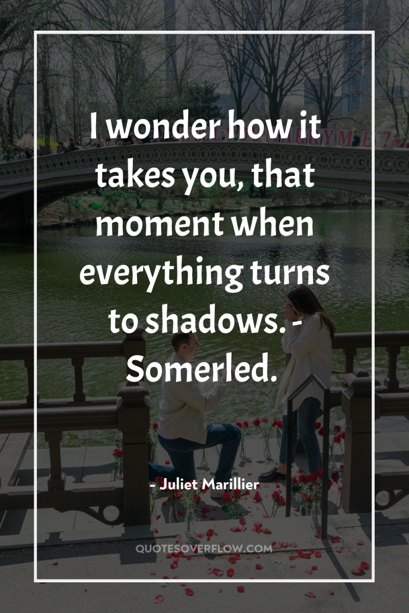 I wonder how it takes you, that moment when everything...