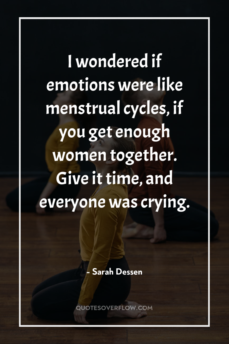 I wondered if emotions were like menstrual cycles, if you...