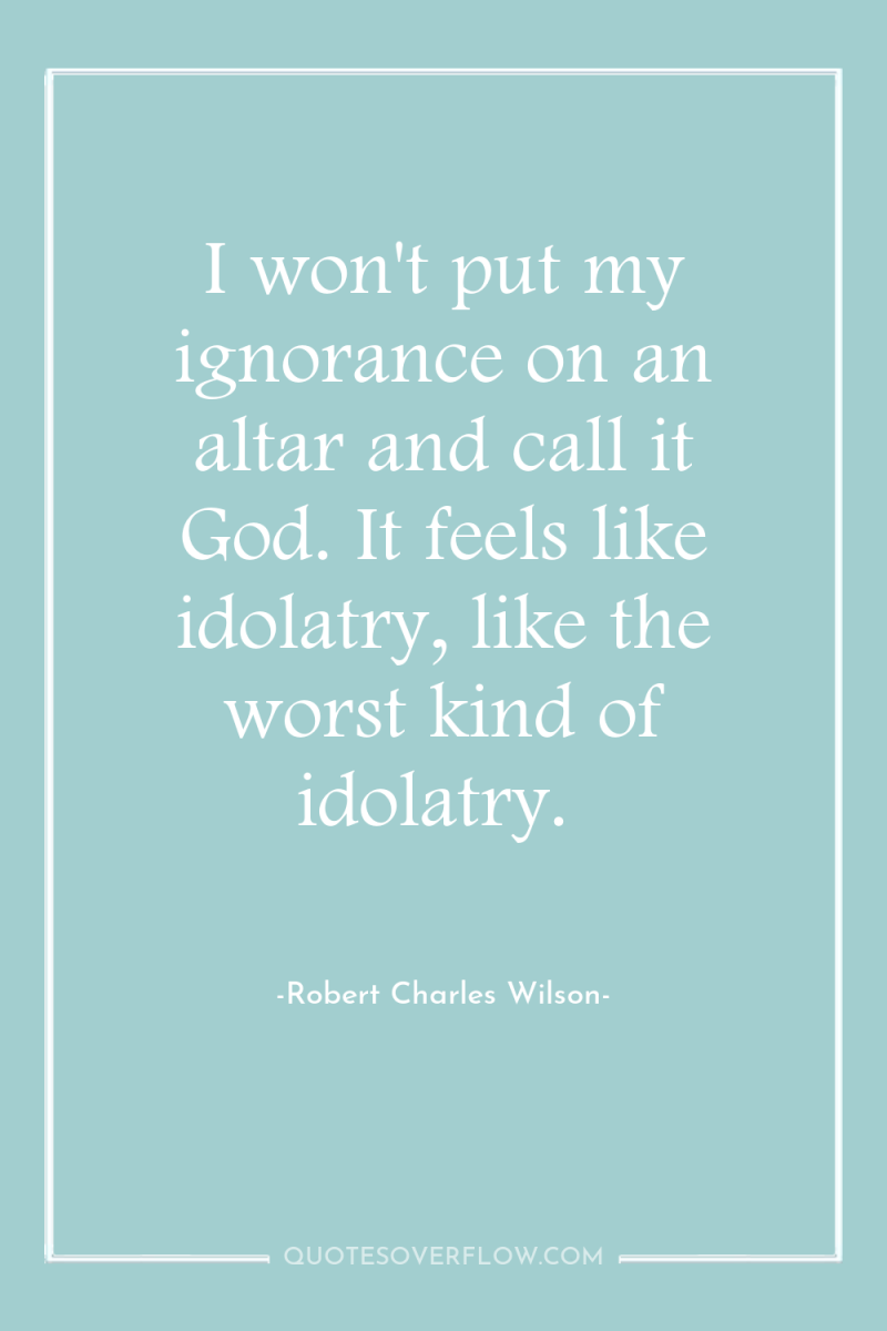 I won't put my ignorance on an altar and call...