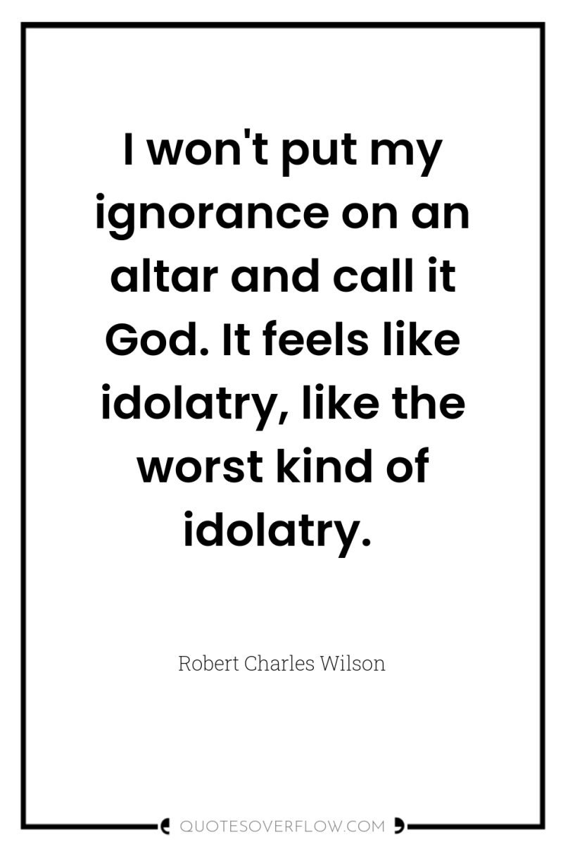 I won't put my ignorance on an altar and call...