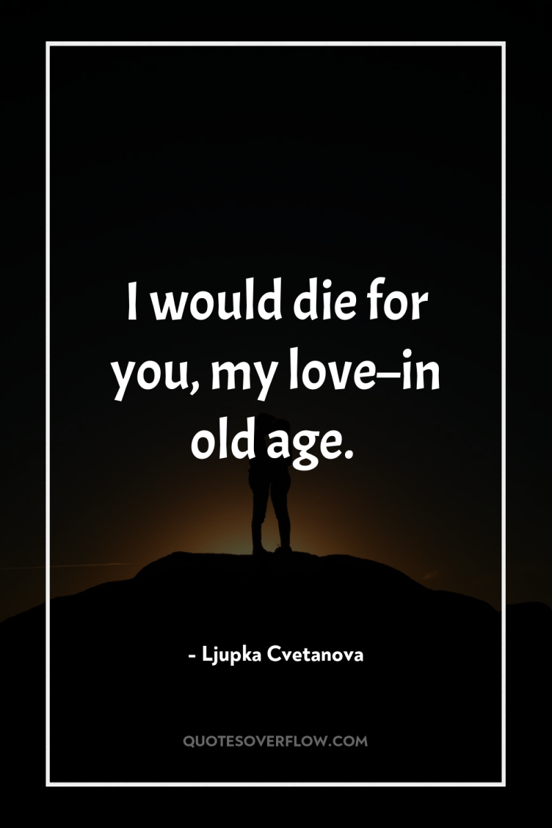 I would die for you, my love–in old age. 