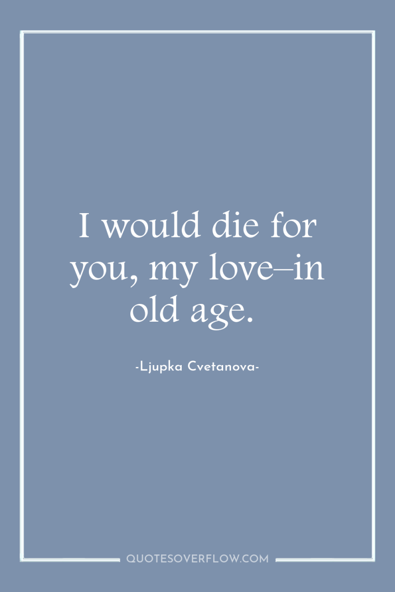 I would die for you, my love–in old age. 
