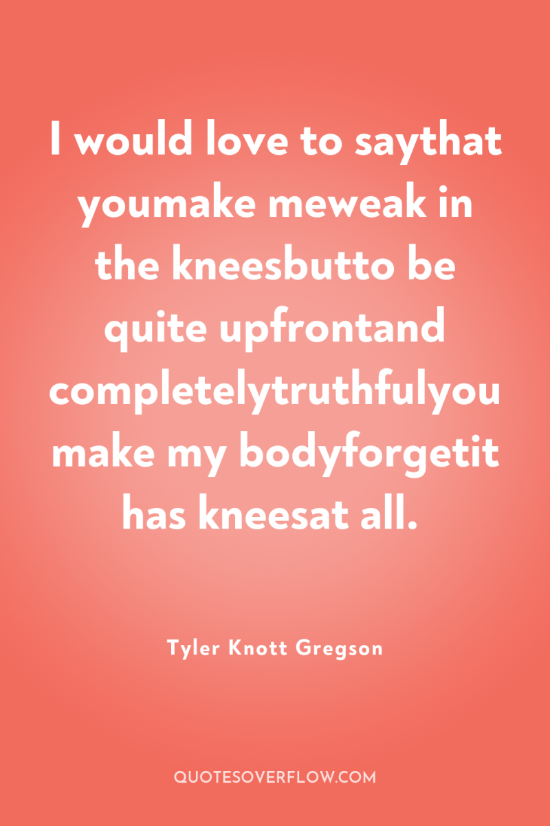 I would love to saythat youmake meweak in the kneesbutto...
