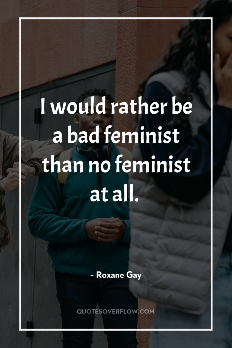 I would rather be a bad feminist than no feminist...