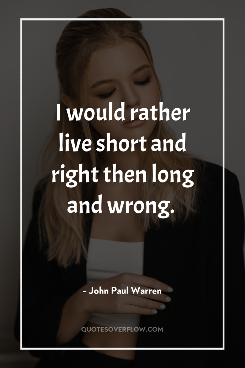 I would rather live short and right then long and...