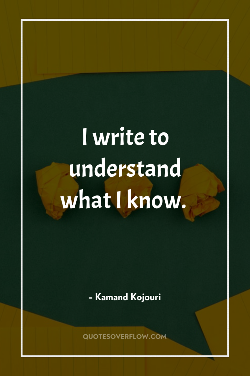 I write to understand what I know. 