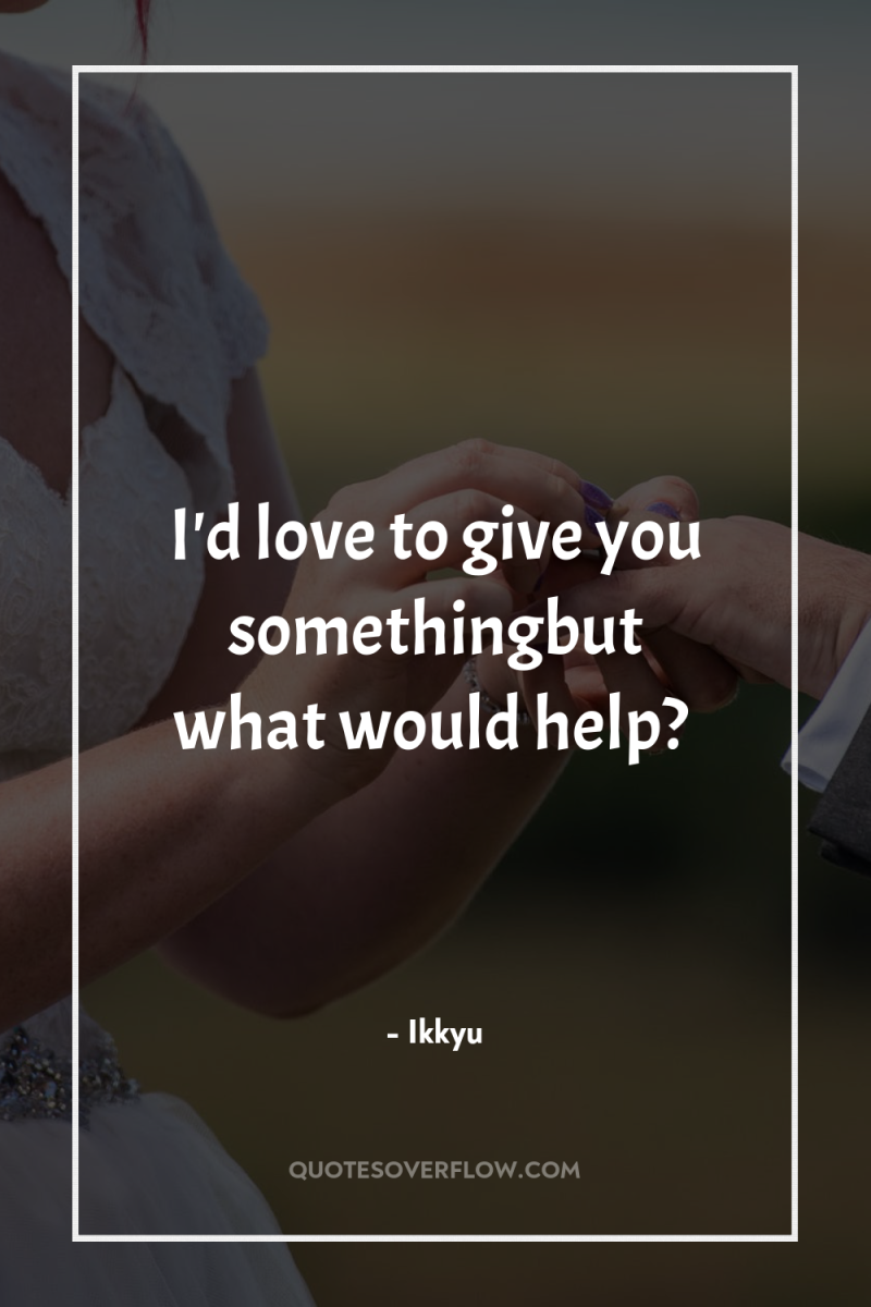 I'd love to give you somethingbut what would help? 