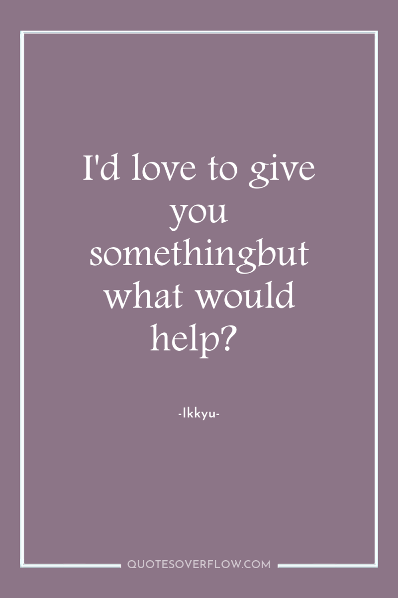 I'd love to give you somethingbut what would help? 