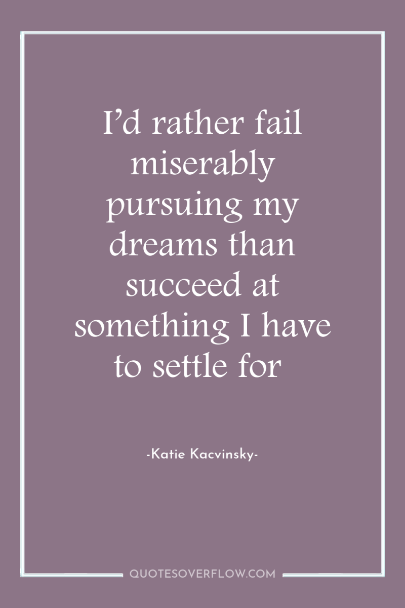 I’d rather fail miserably pursuing my dreams than succeed at...