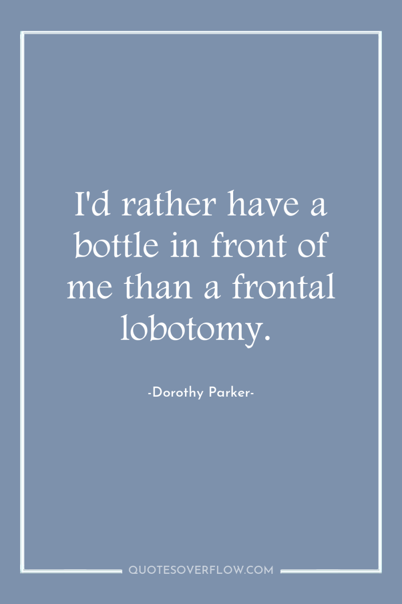 I'd rather have a bottle in front of me than...